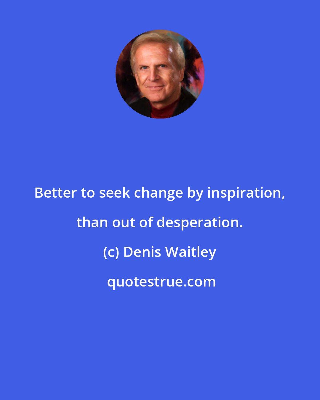 Denis Waitley: Better to seek change by inspiration, than out of desperation.