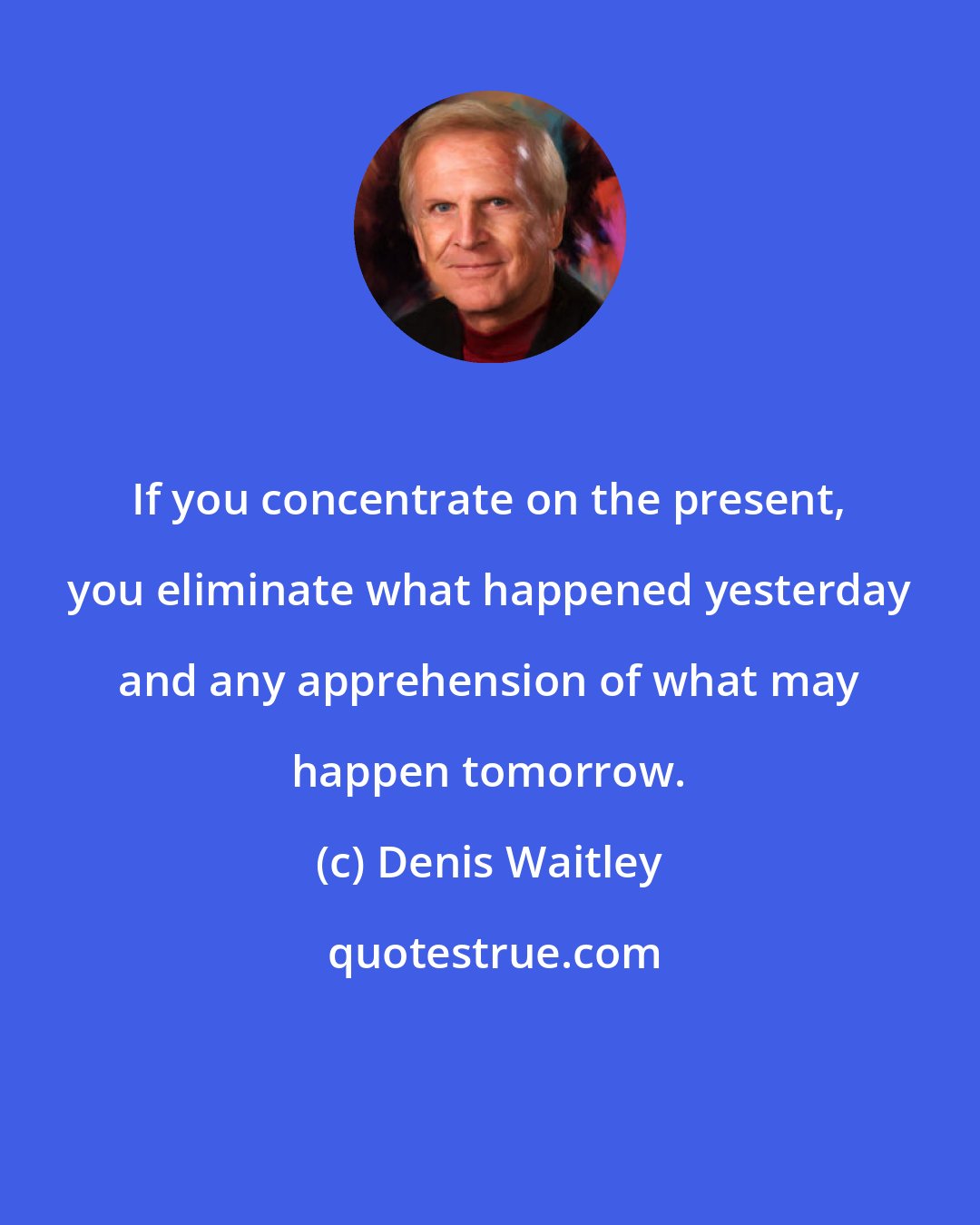 Denis Waitley: If you concentrate on the present, you eliminate what happened yesterday and any apprehension of what may happen tomorrow.