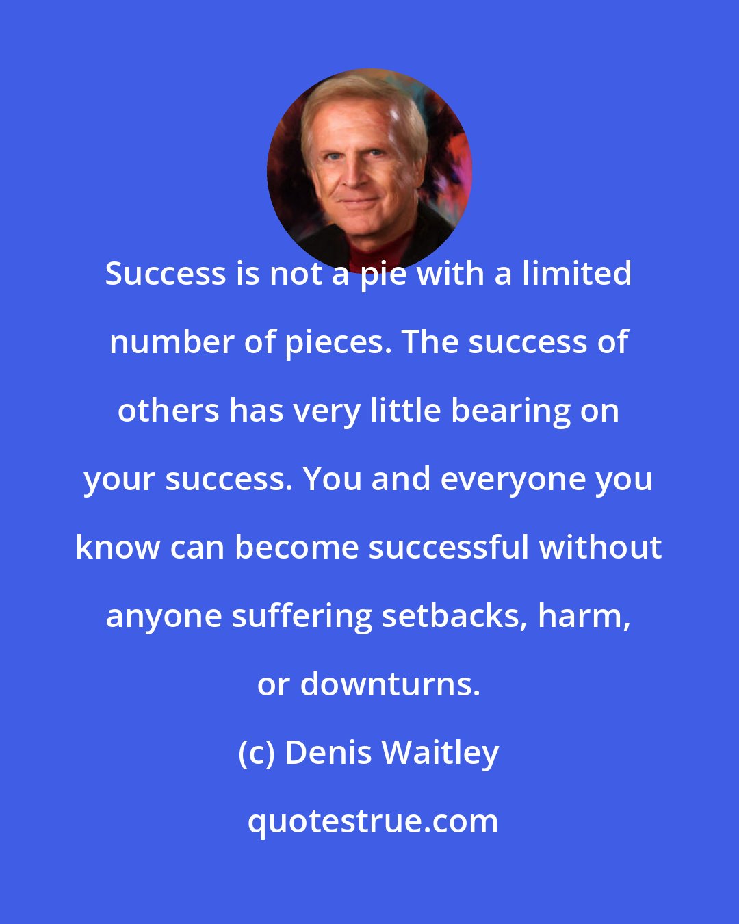 Denis Waitley: Success is not a pie with a limited number of pieces. The success of others has very little bearing on your success. You and everyone you know can become successful without anyone suffering setbacks, harm, or downturns.