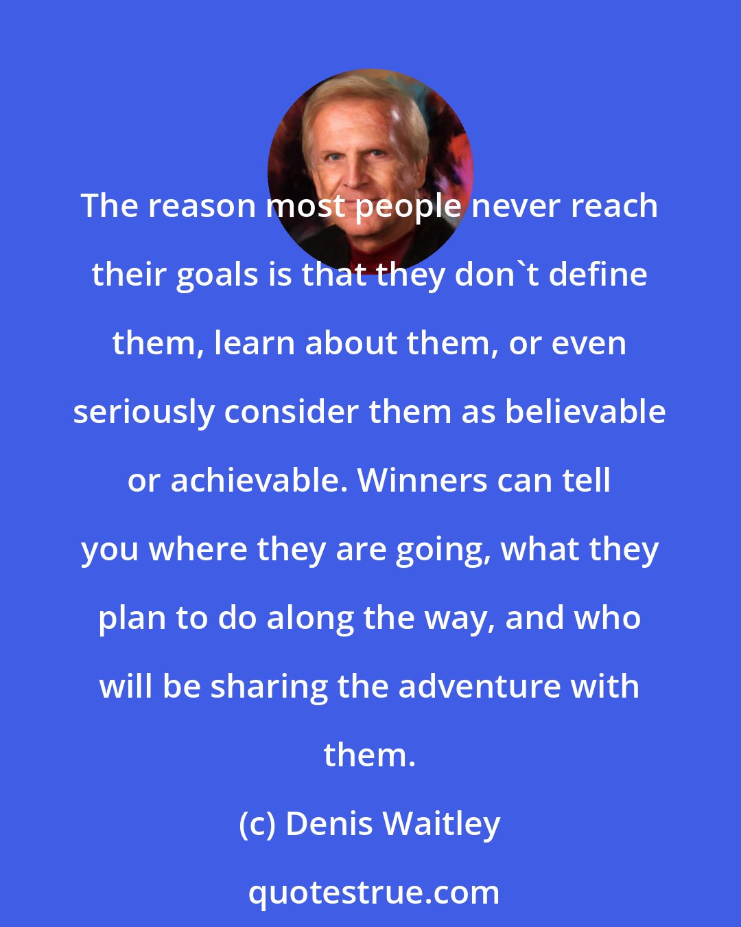 Denis Waitley: The reason most people never reach their goals is that they don't define them, learn about them, or even seriously consider them as believable or achievable. Winners can tell you where they are going, what they plan to do along the way, and who will be sharing the adventure with them.