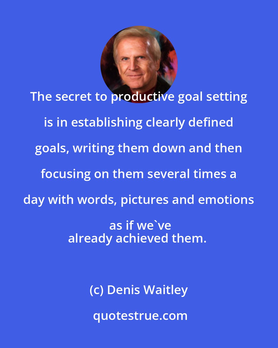 Denis Waitley: The secret to productive goal setting is in establishing clearly defined goals, writing them down and then focusing on them several times a day with words, pictures and emotions as if we've
already achieved them.