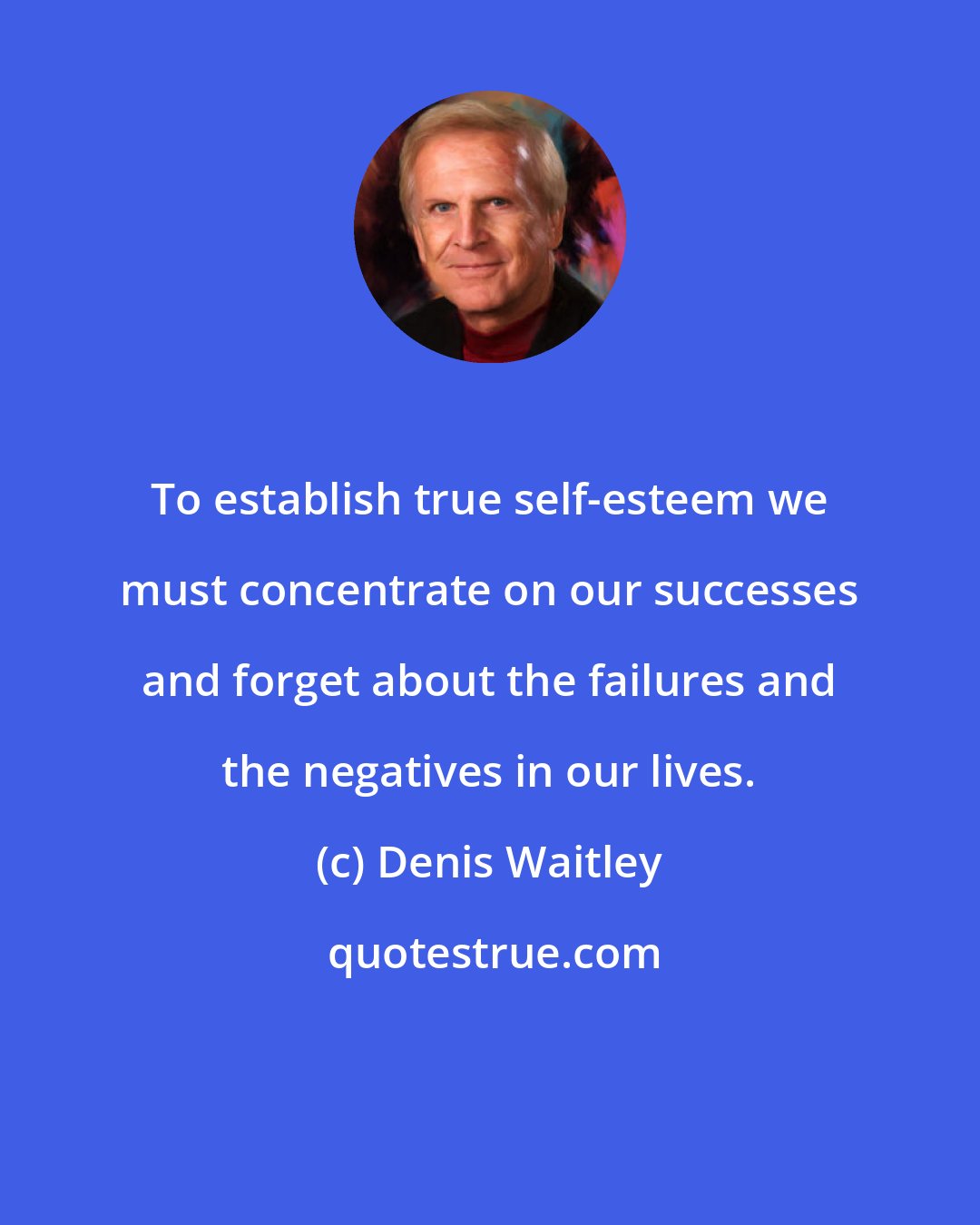 Denis Waitley: To establish true self-esteem we must concentrate on our successes and forget about the failures and the negatives in our lives.