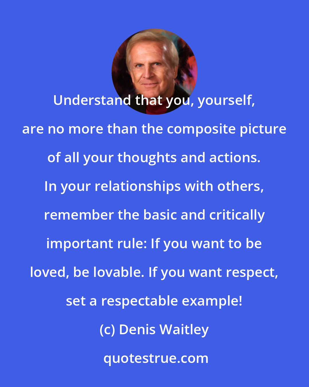 Denis Waitley: Understand that you, yourself, are no more than the composite picture of all your thoughts and actions. In your relationships with others, remember the basic and critically important rule: If you want to be loved, be lovable. If you want respect, set a respectable example!