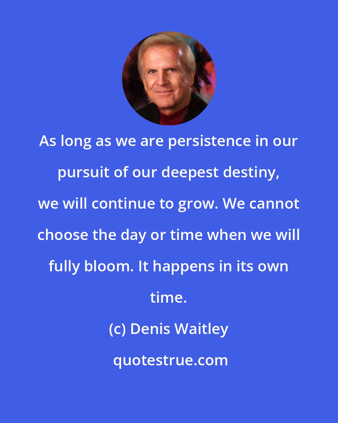 Denis Waitley: As long as we are persistence in our pursuit of our deepest destiny, we will continue to grow. We cannot choose the day or time when we will fully bloom. It happens in its own time.