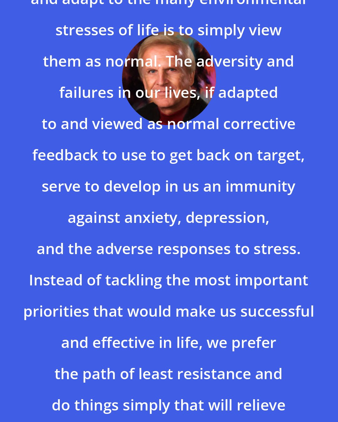 Denis Waitley: One of the best ways to properly evaluate and adapt to the many environmental stresses of life is to simply view them as normal. The adversity and failures in our lives, if adapted to and viewed as normal corrective feedback to use to get back on target, serve to develop in us an immunity against anxiety, depression, and the adverse responses to stress. Instead of tackling the most important priorities that would make us successful and effective in life, we prefer the path of least resistance and do things simply that will relieve our tension, such as shuffling papers and majoring in minors.