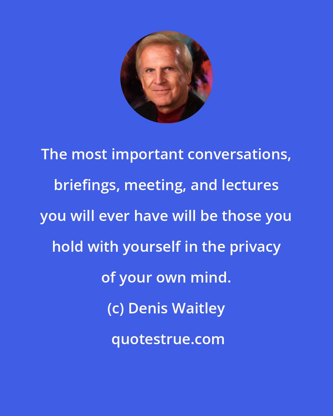 Denis Waitley: The most important conversations, briefings, meeting, and lectures you will ever have will be those you hold with yourself in the privacy of your own mind.