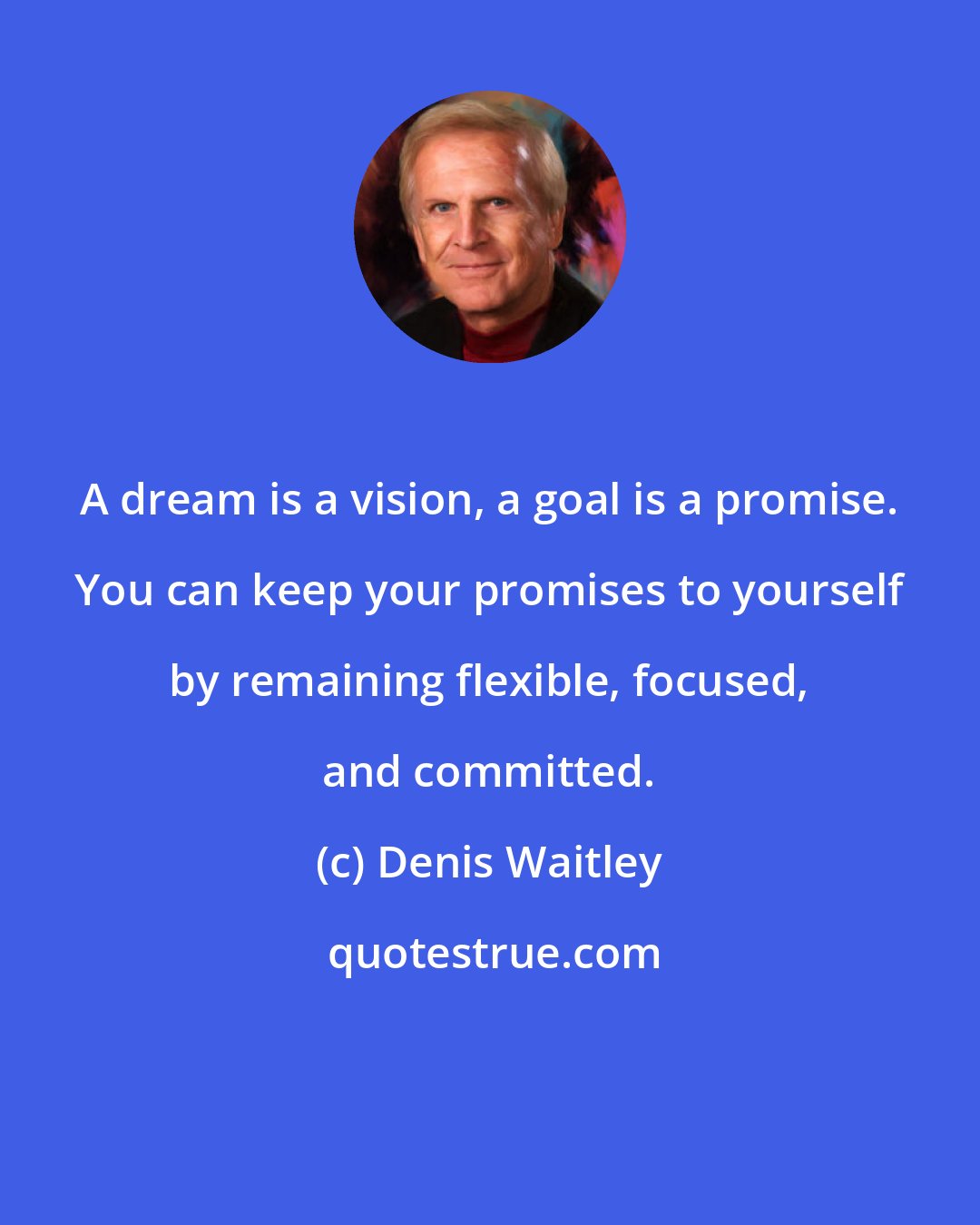 Denis Waitley: A dream is a vision, a goal is a promise. You can keep your promises to yourself by remaining flexible, focused, and committed.