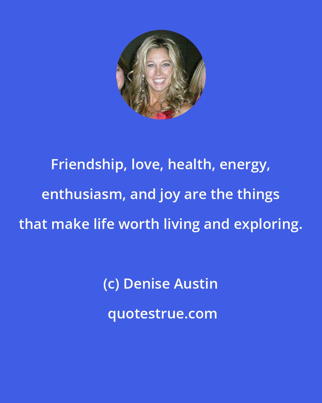 Denise Austin: Friendship, love, health, energy, enthusiasm, and joy are the things that make life worth living and exploring.
