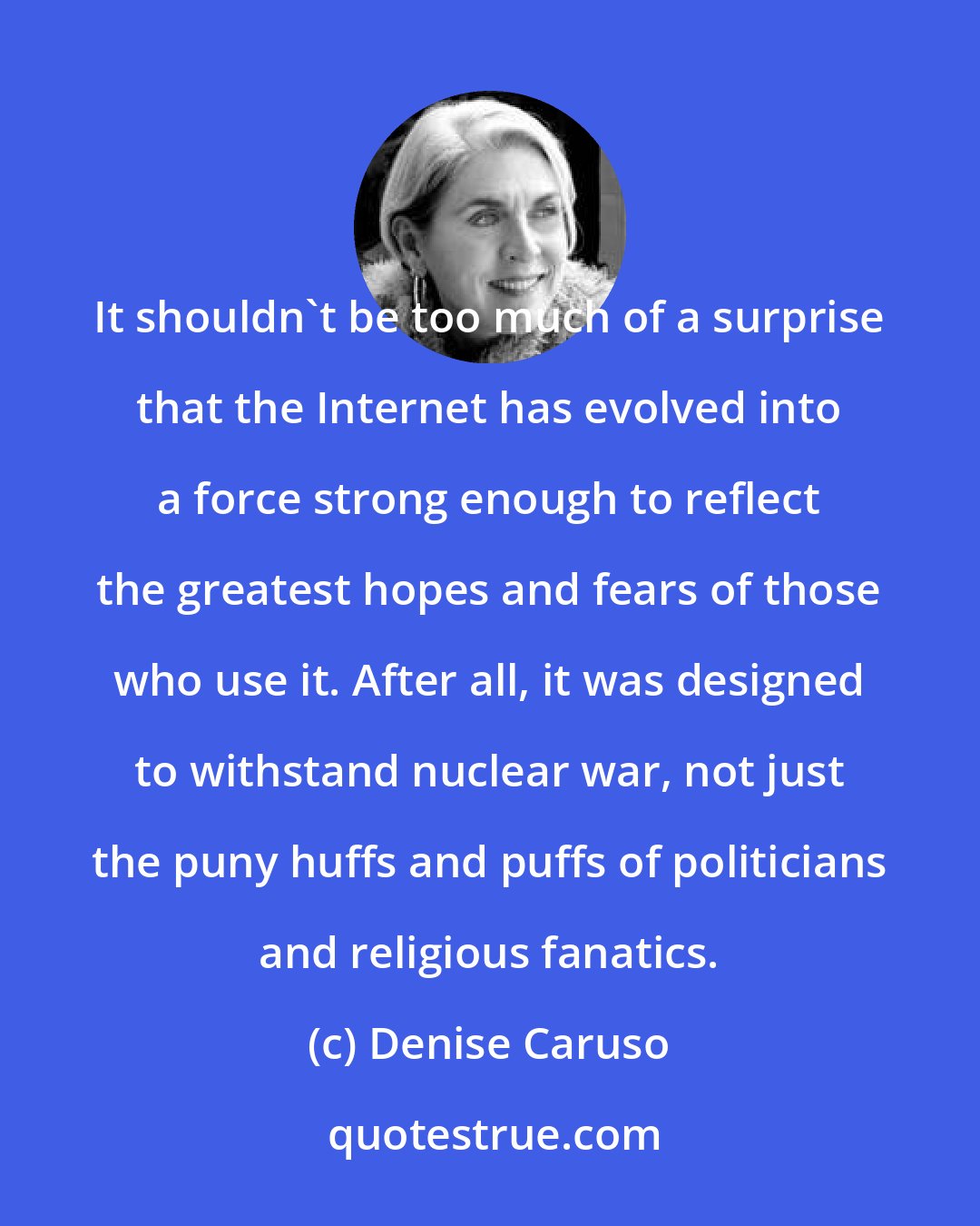 Denise Caruso: It shouldn't be too much of a surprise that the Internet has evolved into a force strong enough to reflect the greatest hopes and fears of those who use it. After all, it was designed to withstand nuclear war, not just the puny huffs and puffs of politicians and religious fanatics.