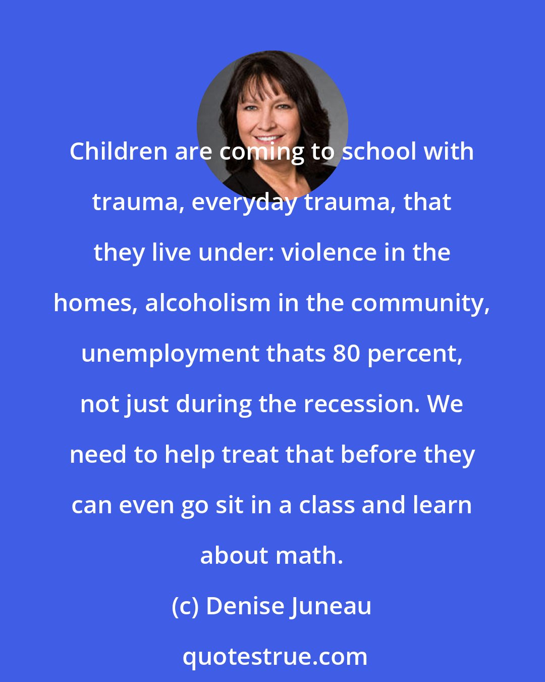 Denise Juneau: Children are coming to school with trauma, everyday trauma, that they live under: violence in the homes, alcoholism in the community, unemployment thats 80 percent, not just during the recession. We need to help treat that before they can even go sit in a class and learn about math.