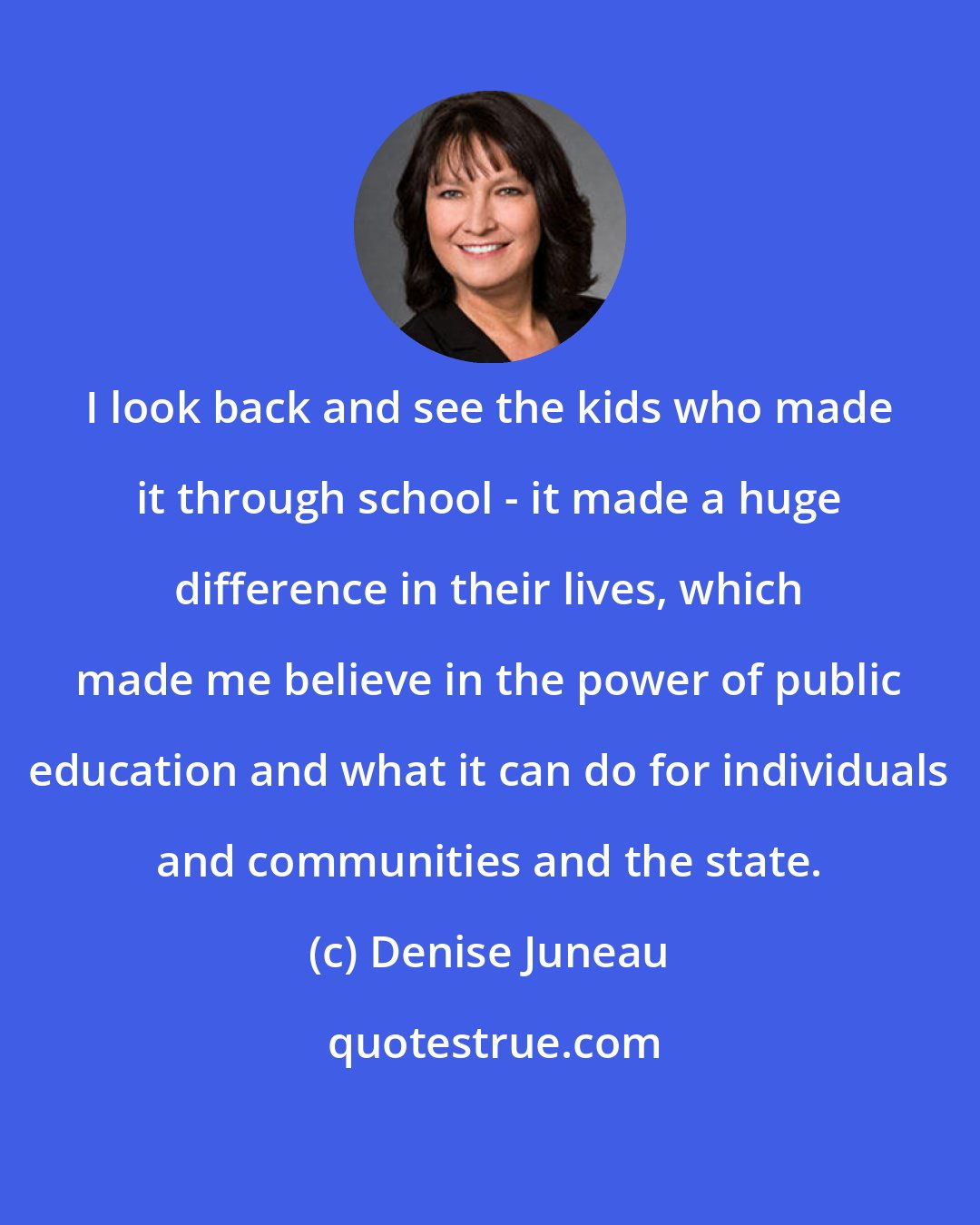 Denise Juneau: I look back and see the kids who made it through school - it made a huge difference in their lives, which made me believe in the power of public education and what it can do for individuals and communities and the state.