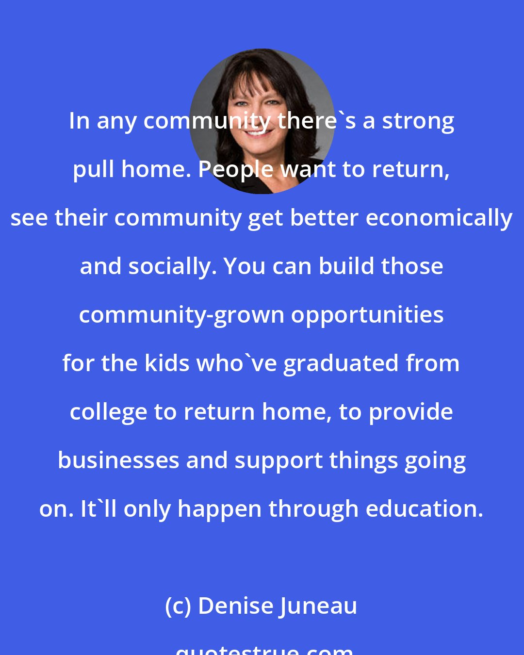 Denise Juneau: In any community there's a strong pull home. People want to return, see their community get better economically and socially. You can build those community-grown opportunities for the kids who've graduated from college to return home, to provide businesses and support things going on. It'll only happen through education.