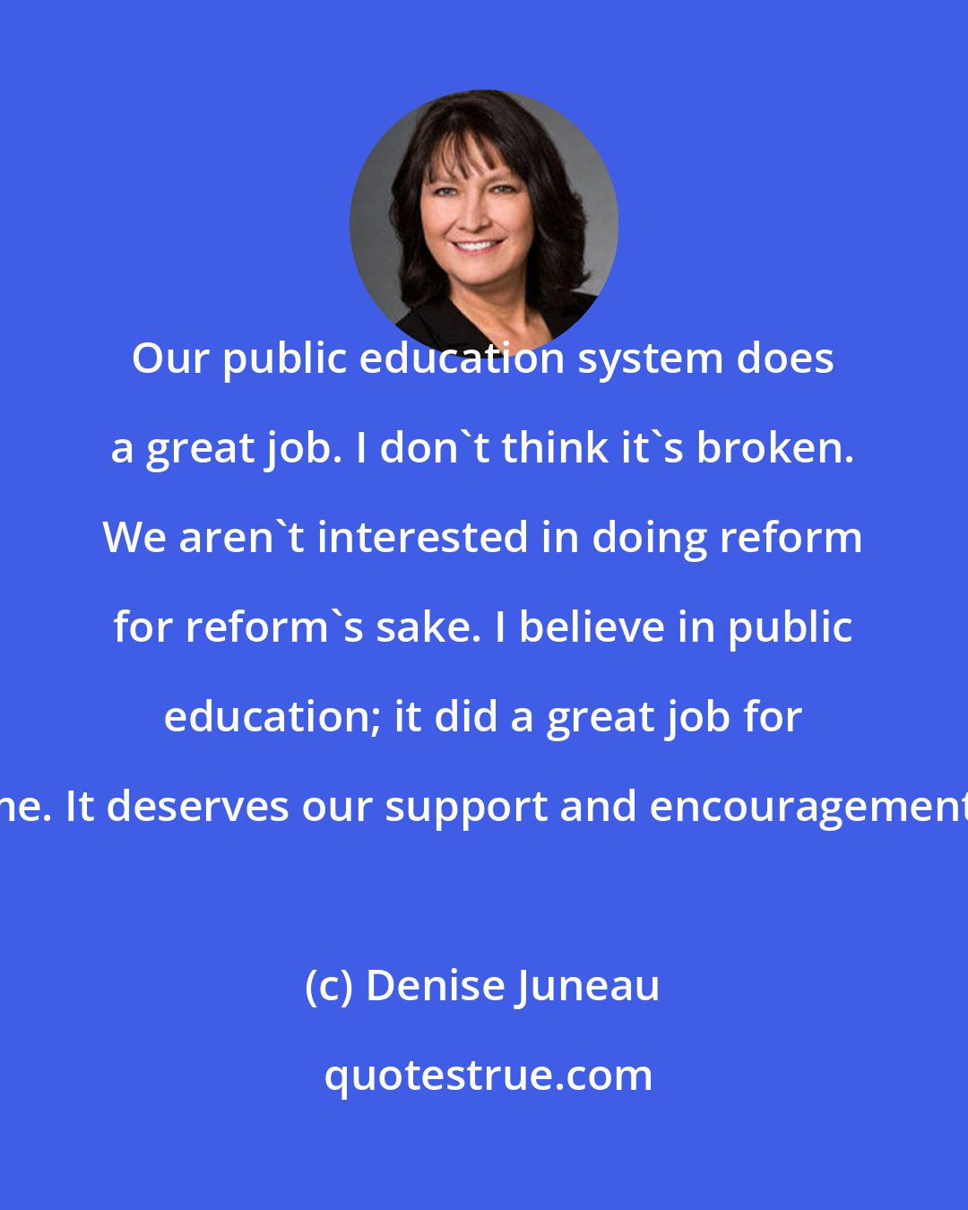 Denise Juneau: Our public education system does a great job. I don't think it's broken. We aren't interested in doing reform for reform's sake. I believe in public education; it did a great job for me. It deserves our support and encouragement.