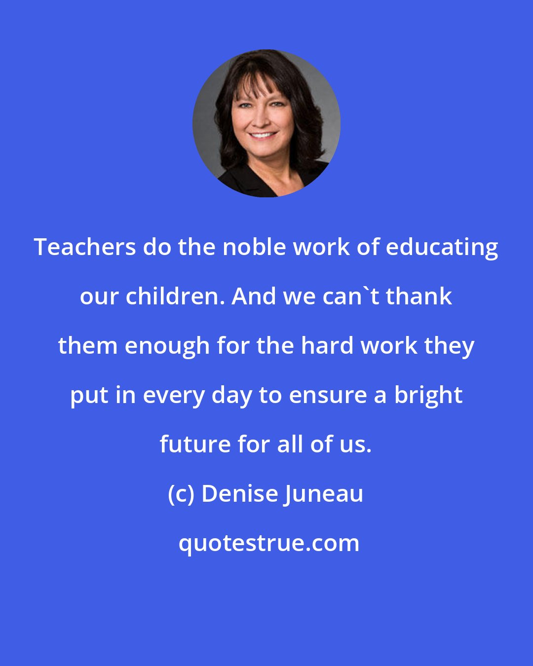 Denise Juneau: Teachers do the noble work of educating our children. And we can't thank them enough for the hard work they put in every day to ensure a bright future for all of us.