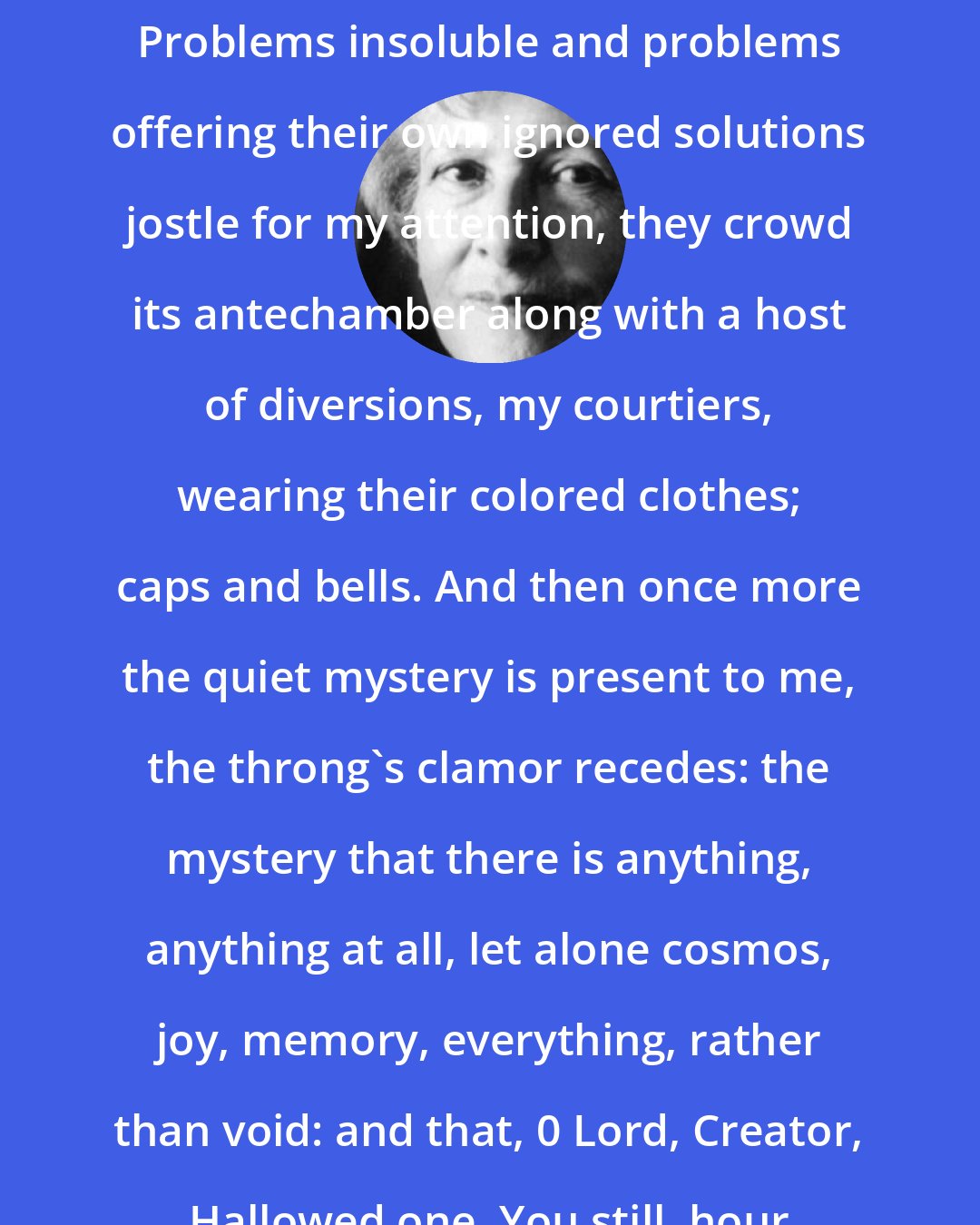 Denise Levertov: Days pass when I forget the mystery. Problems insoluble and problems offering their own ignored solutions jostle for my attention, they crowd its antechamber along with a host of diversions, my courtiers, wearing their colored clothes; caps and bells. And then once more the quiet mystery is present to me, the throng's clamor recedes: the mystery that there is anything, anything at all, let alone cosmos, joy, memory, everything, rather than void: and that, 0 Lord, Creator, Hallowed one, You still, hour by hour sustain it.