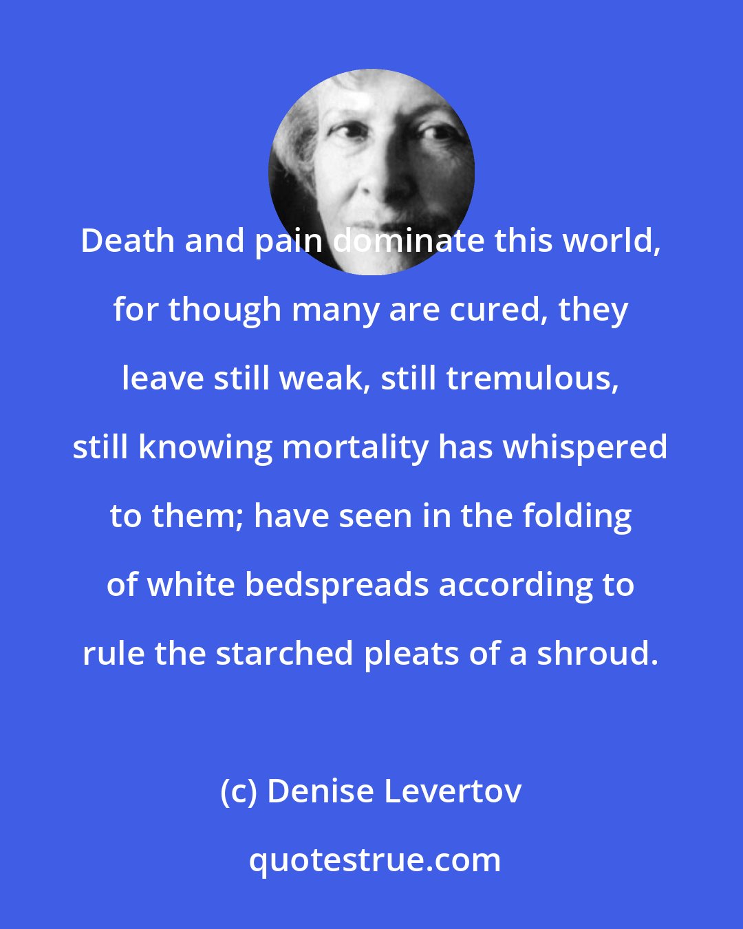 Denise Levertov: Death and pain dominate this world, for though many are cured, they leave still weak, still tremulous, still knowing mortality has whispered to them; have seen in the folding of white bedspreads according to rule the starched pleats of a shroud.