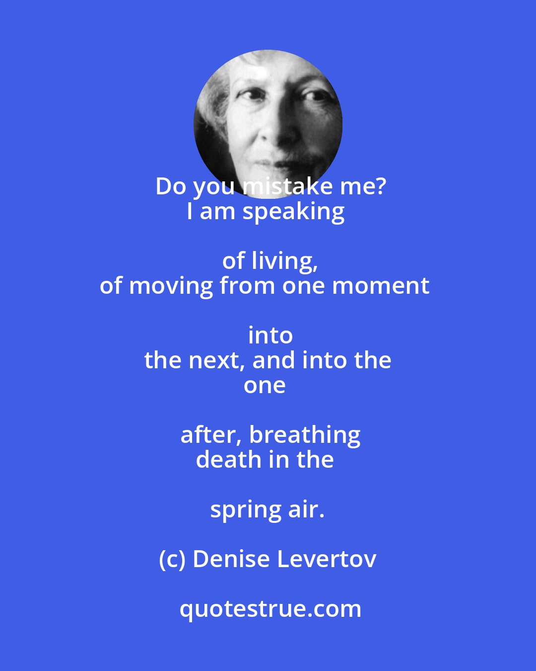 Denise Levertov: Do you mistake me?
I am speaking of living,
of moving from one moment into
the next, and into the
one after, breathing
death in the spring air.