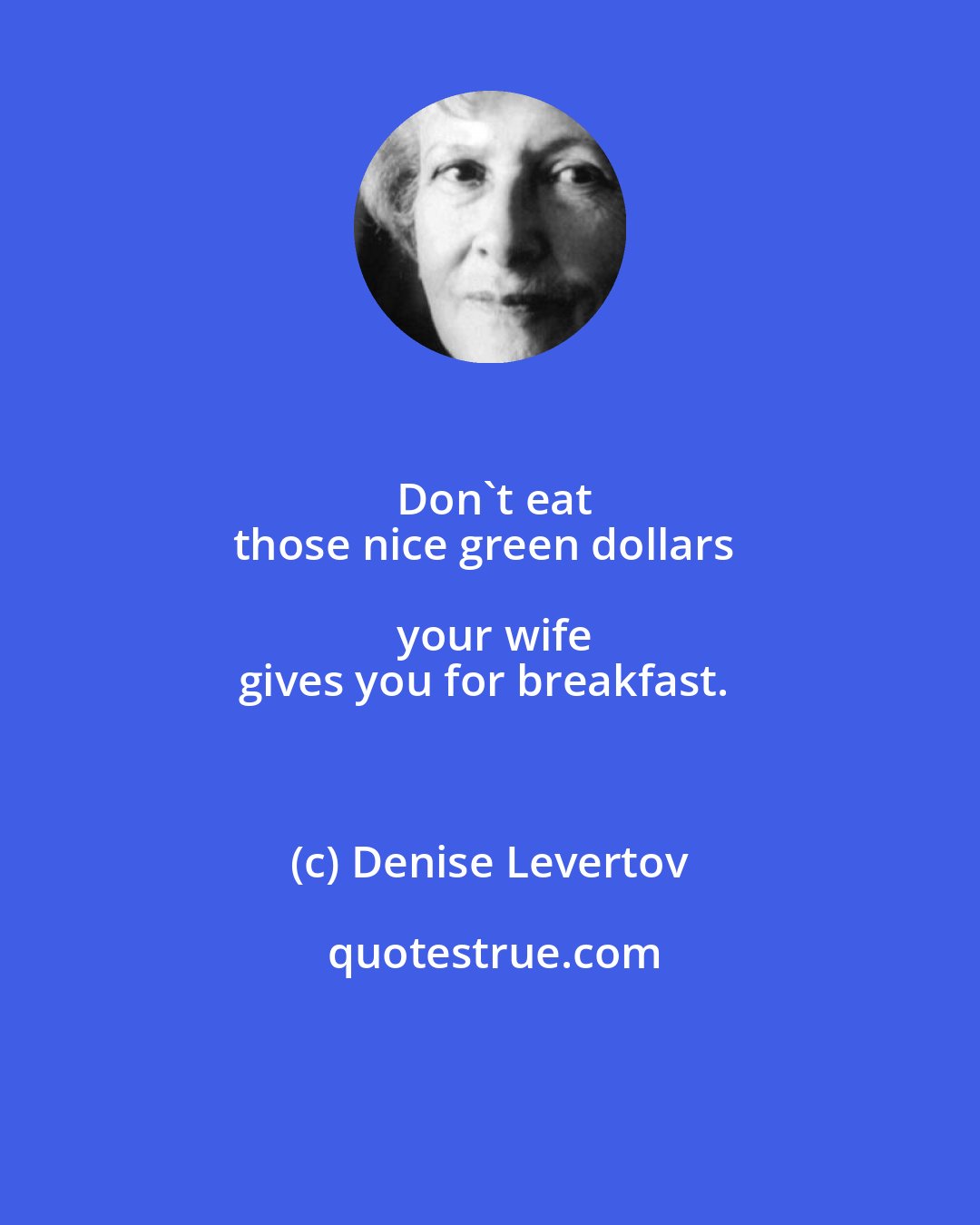 Denise Levertov: Don't eat
those nice green dollars your wife
gives you for breakfast.