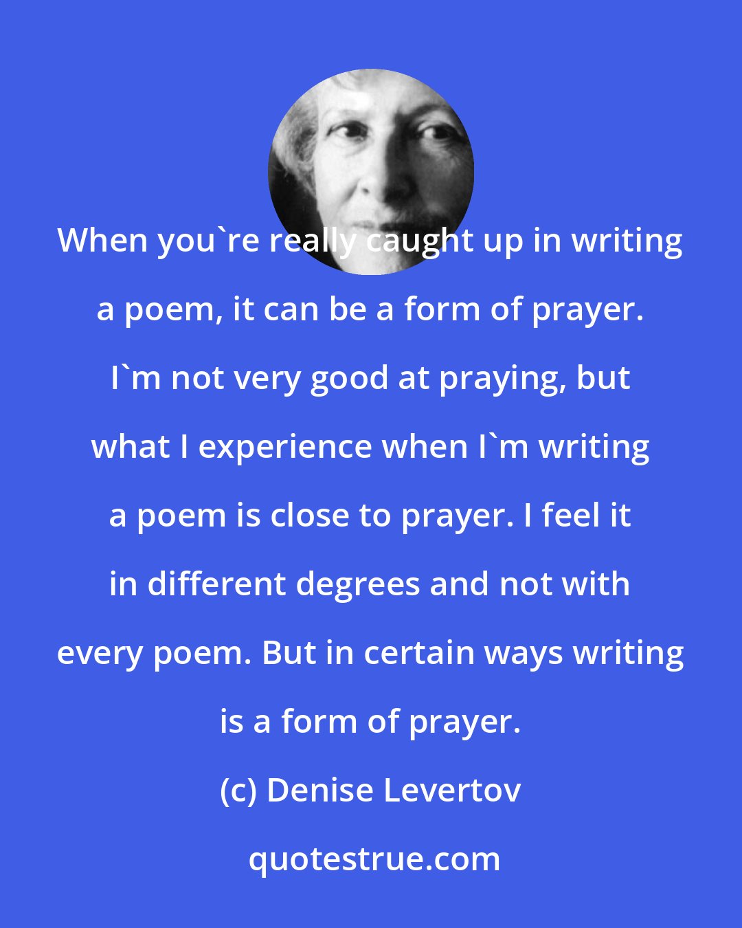 Denise Levertov: When you're really caught up in writing a poem, it can be a form of prayer. I'm not very good at praying, but what I experience when I'm writing a poem is close to prayer. I feel it in different degrees and not with every poem. But in certain ways writing is a form of prayer.