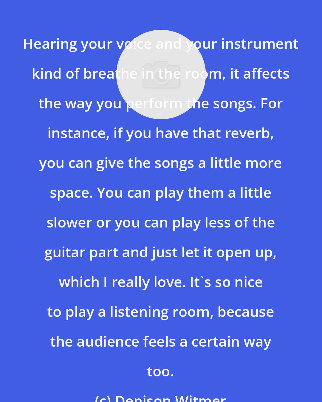 Denison Witmer: Hearing your voice and your instrument kind of breathe in the room, it affects the way you perform the songs. For instance, if you have that reverb, you can give the songs a little more space. You can play them a little slower or you can play less of the guitar part and just let it open up, which I really love. It's so nice to play a listening room, because the audience feels a certain way too.