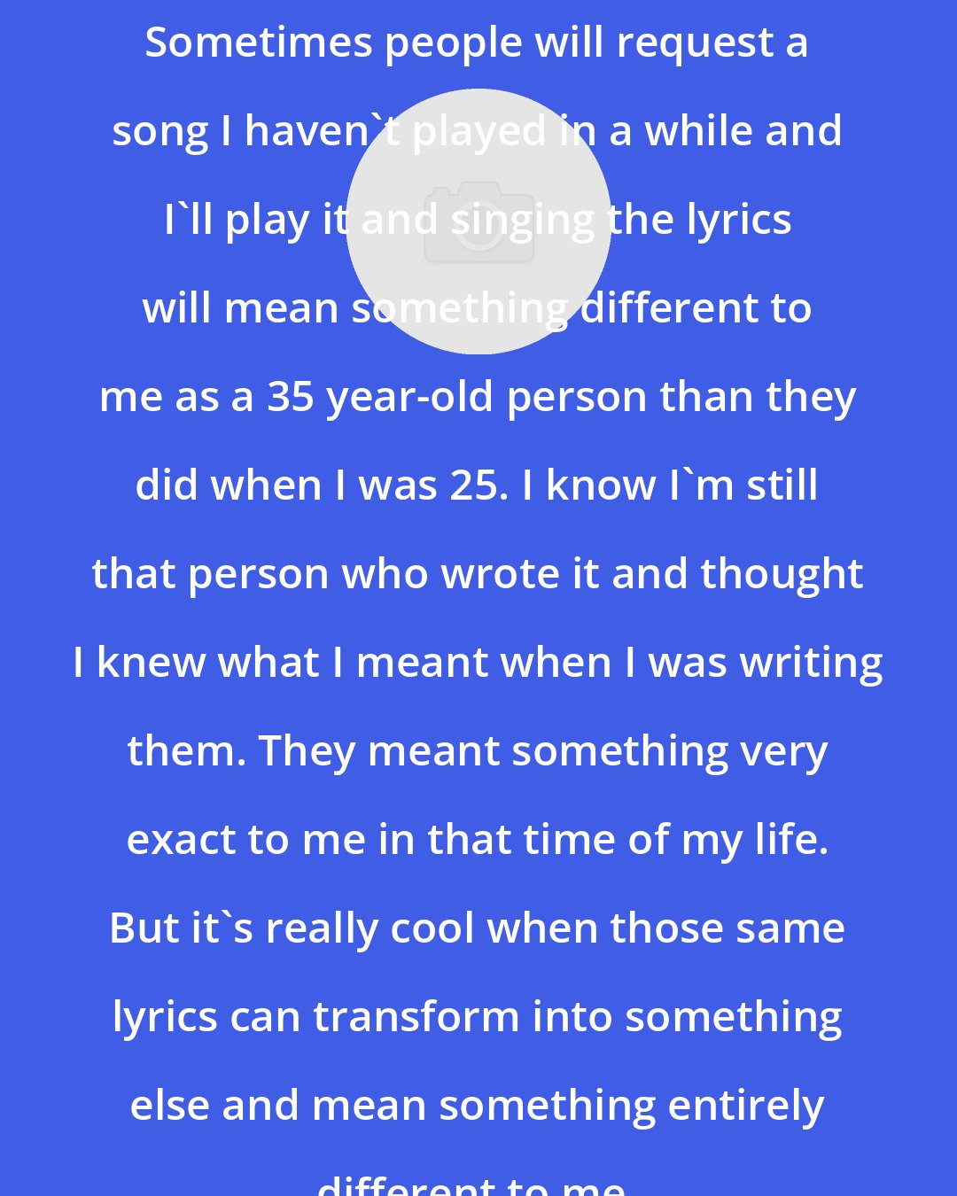 Denison Witmer: Sometimes people will request a song I haven't played in a while and I'll play it and singing the lyrics will mean something different to me as a 35 year-old person than they did when I was 25. I know I'm still that person who wrote it and thought I knew what I meant when I was writing them. They meant something very exact to me in that time of my life. But it's really cool when those same lyrics can transform into something else and mean something entirely different to me.