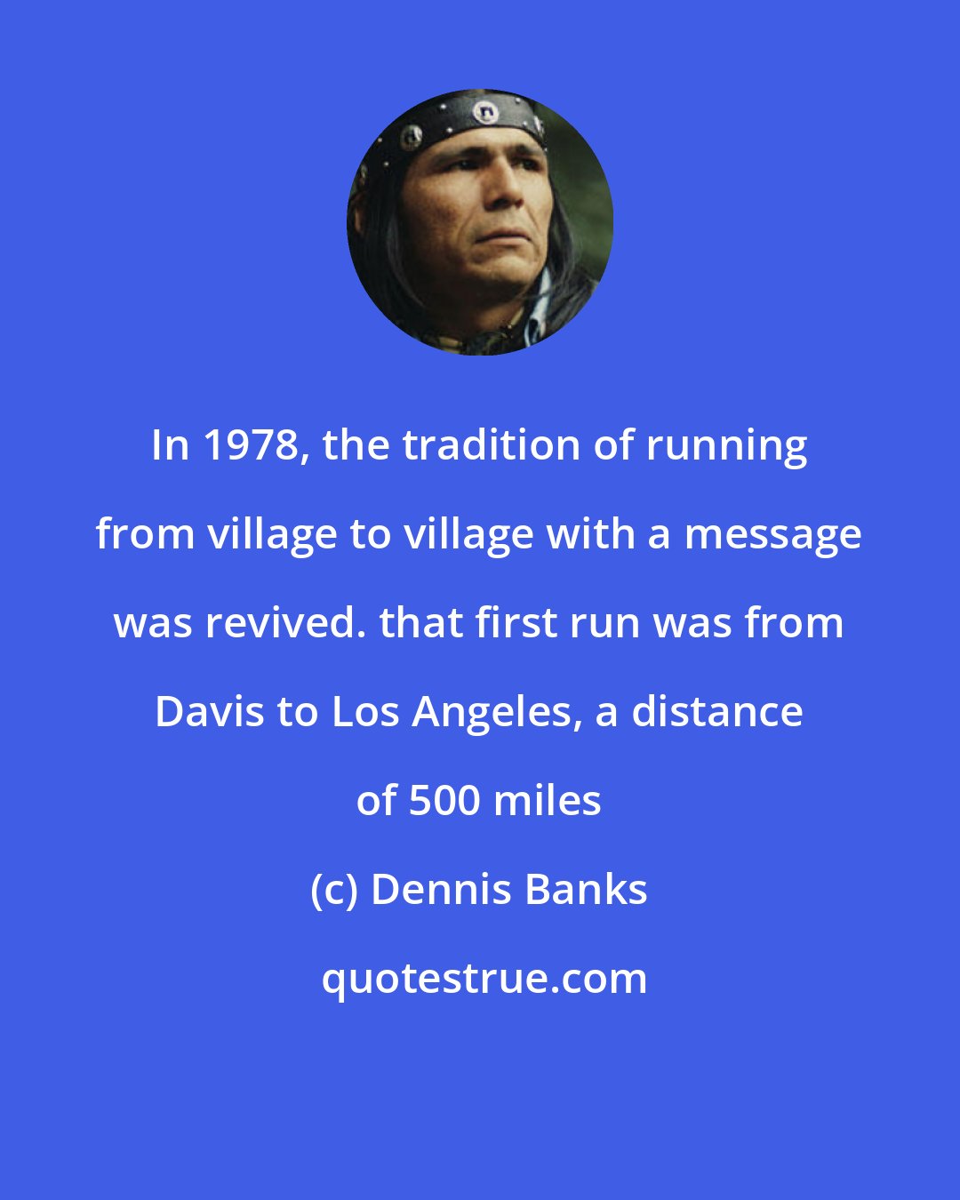 Dennis Banks: In 1978, the tradition of running from village to village with a message was revived. that first run was from Davis to Los Angeles, a distance of 500 miles