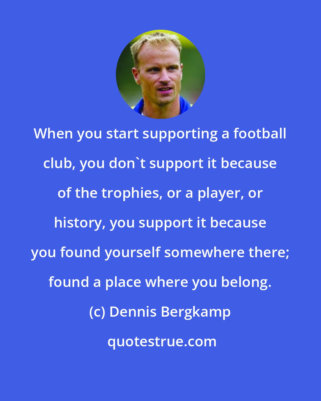 Dennis Bergkamp: When you start supporting a football club, you don't support it because of the trophies, or a player, or history, you support it because you found yourself somewhere there; found a place where you belong.