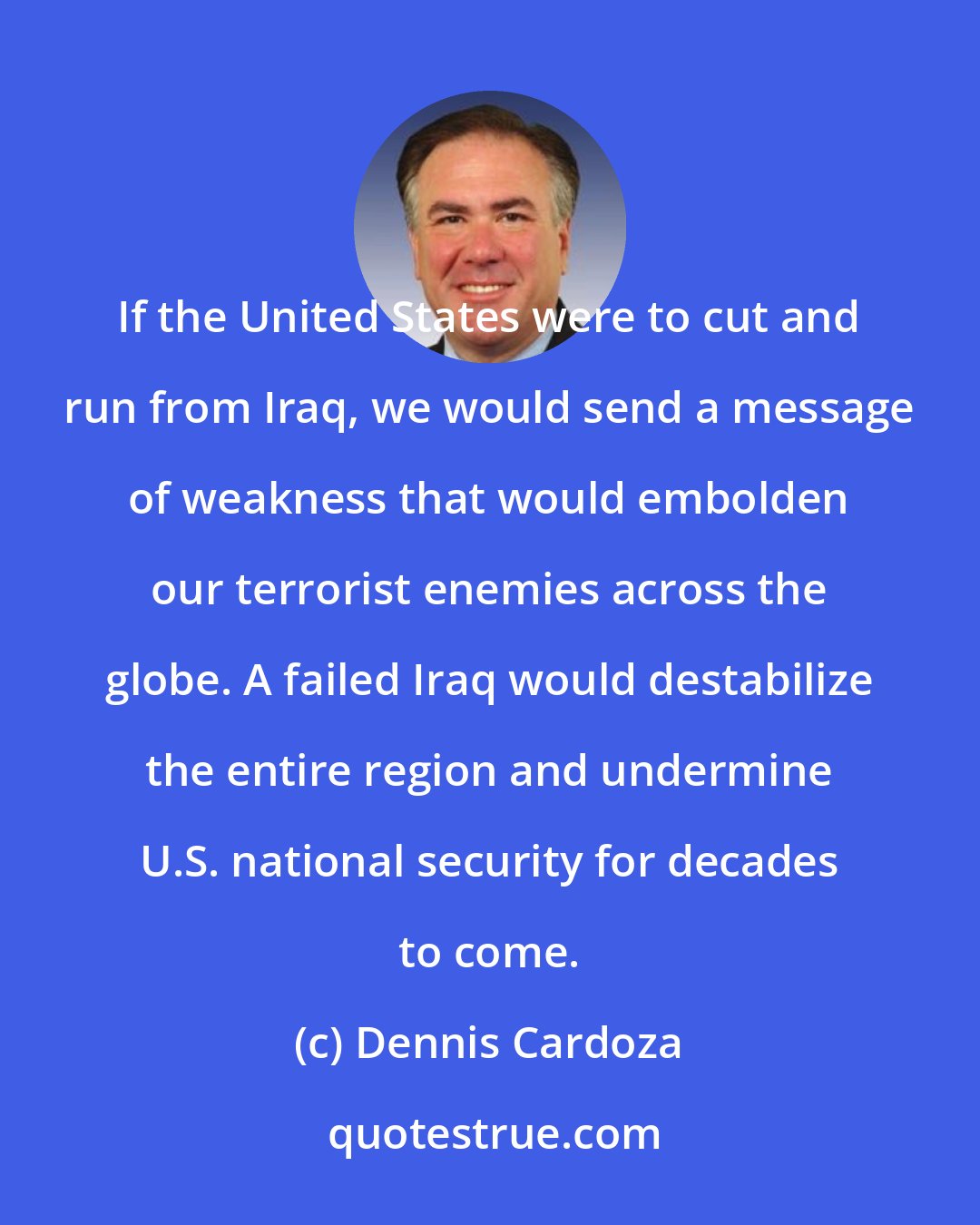 Dennis Cardoza: If the United States were to cut and run from Iraq, we would send a message of weakness that would embolden our terrorist enemies across the globe. A failed Iraq would destabilize the entire region and undermine U.S. national security for decades to come.