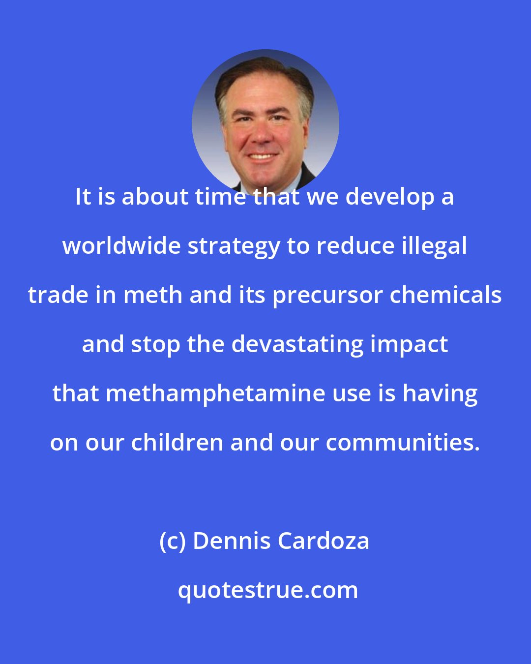 Dennis Cardoza: It is about time that we develop a worldwide strategy to reduce illegal trade in meth and its precursor chemicals and stop the devastating impact that methamphetamine use is having on our children and our communities.