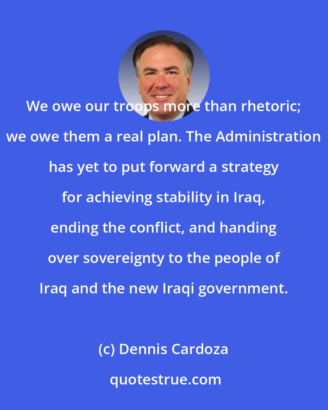 Dennis Cardoza: We owe our troops more than rhetoric; we owe them a real plan. The Administration has yet to put forward a strategy for achieving stability in Iraq, ending the conflict, and handing over sovereignty to the people of Iraq and the new Iraqi government.