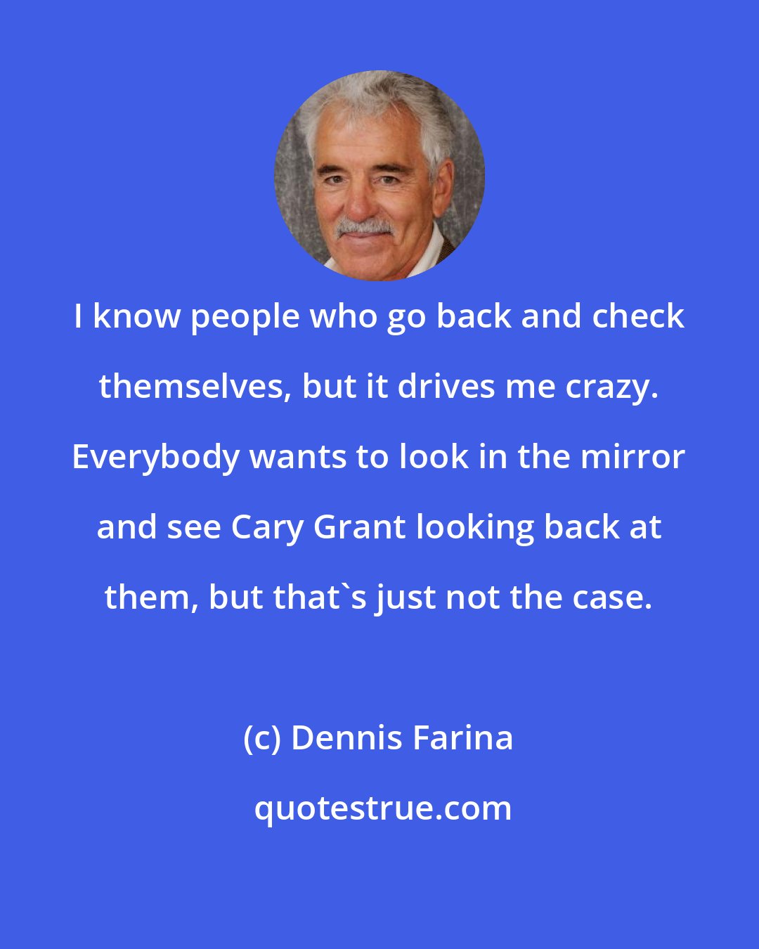 Dennis Farina: I know people who go back and check themselves, but it drives me crazy. Everybody wants to look in the mirror and see Cary Grant looking back at them, but that's just not the case.