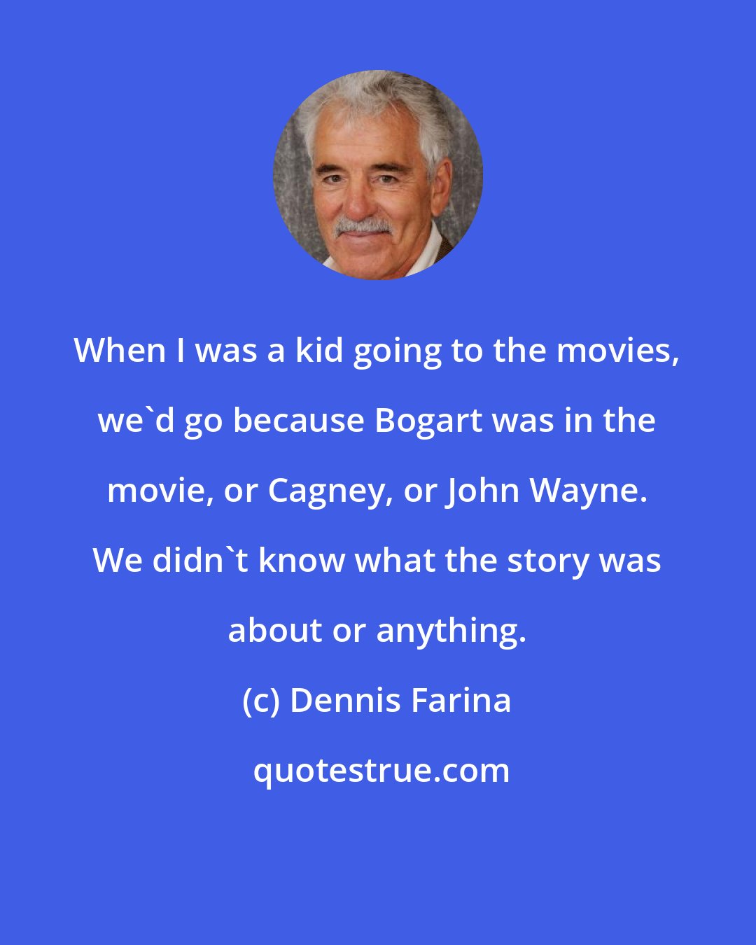 Dennis Farina: When I was a kid going to the movies, we'd go because Bogart was in the movie, or Cagney, or John Wayne. We didn't know what the story was about or anything.