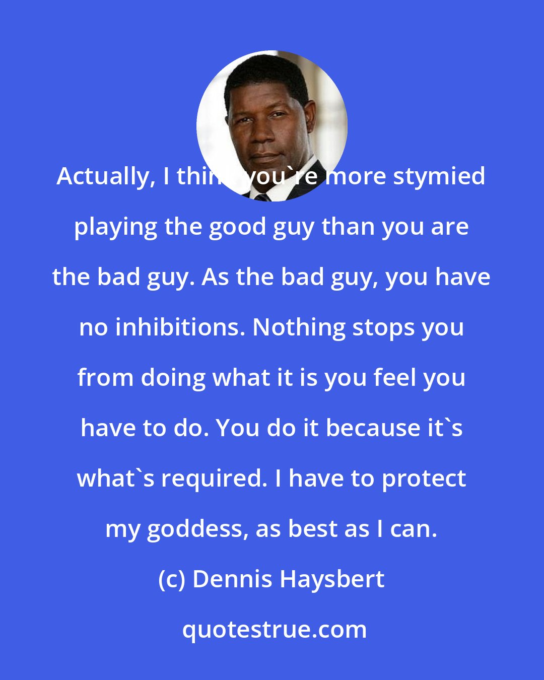 Dennis Haysbert: Actually, I think you're more stymied playing the good guy than you are the bad guy. As the bad guy, you have no inhibitions. Nothing stops you from doing what it is you feel you have to do. You do it because it's what's required. I have to protect my goddess, as best as I can.