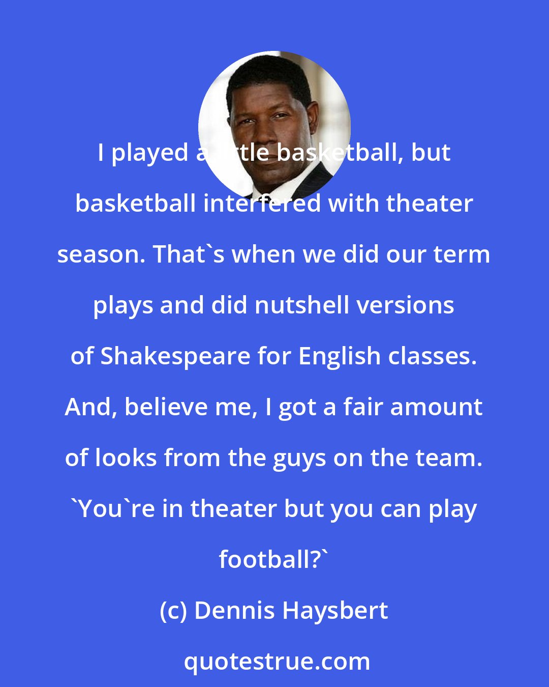 Dennis Haysbert: I played a little basketball, but basketball interfered with theater season. That's when we did our term plays and did nutshell versions of Shakespeare for English classes. And, believe me, I got a fair amount of looks from the guys on the team. 'You're in theater but you can play football?'