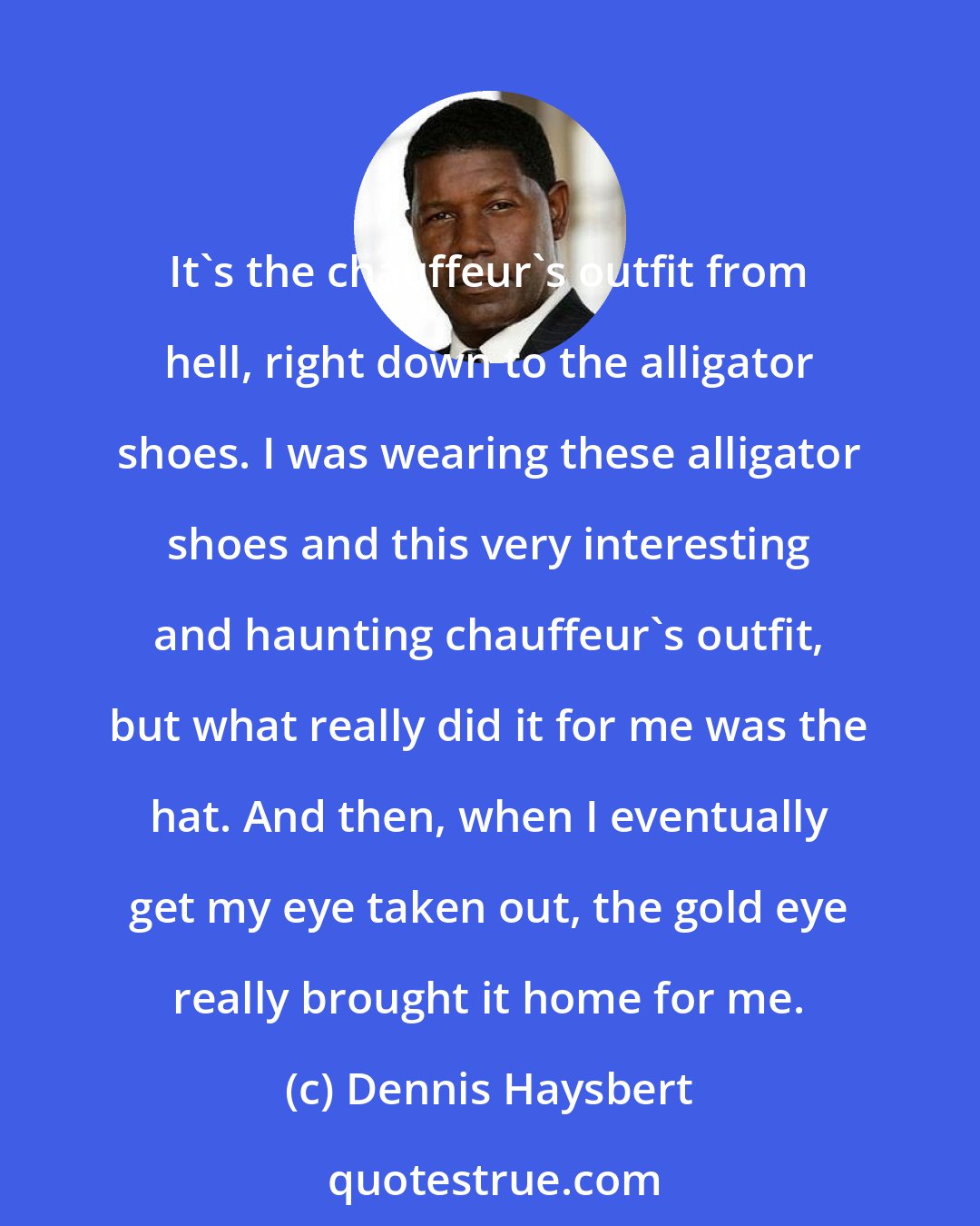 Dennis Haysbert: It's the chauffeur's outfit from hell, right down to the alligator shoes. I was wearing these alligator shoes and this very interesting and haunting chauffeur's outfit, but what really did it for me was the hat. And then, when I eventually get my eye taken out, the gold eye really brought it home for me.