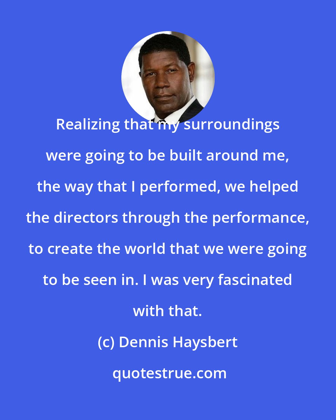 Dennis Haysbert: Realizing that my surroundings were going to be built around me, the way that I performed, we helped the directors through the performance, to create the world that we were going to be seen in. I was very fascinated with that.
