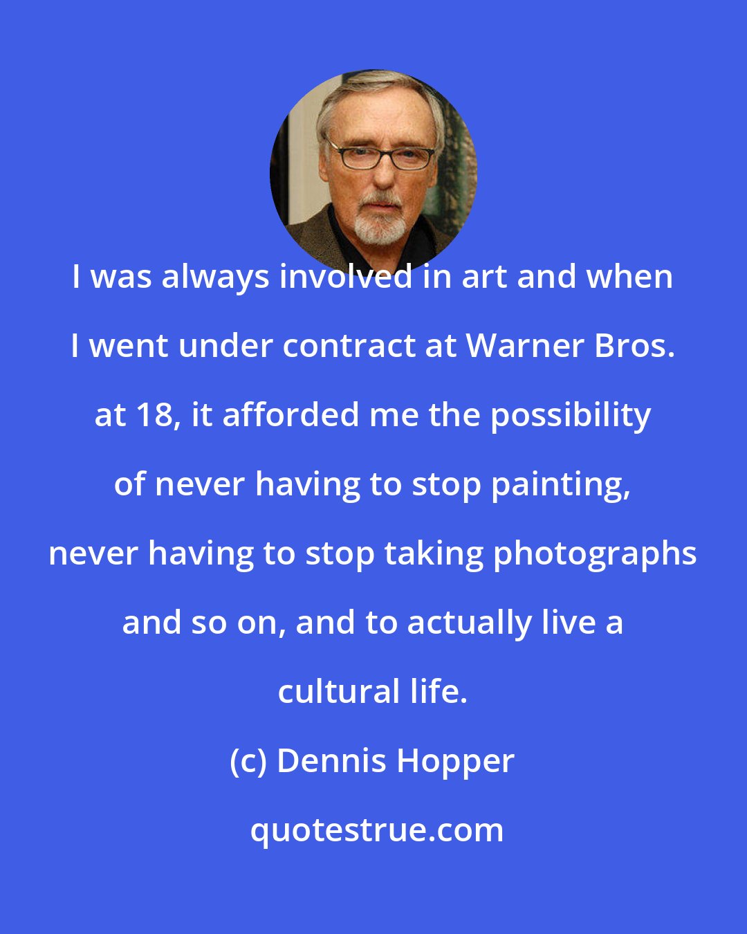 Dennis Hopper: I was always involved in art and when I went under contract at Warner Bros. at 18, it afforded me the possibility of never having to stop painting, never having to stop taking photographs and so on, and to actually live a cultural life.