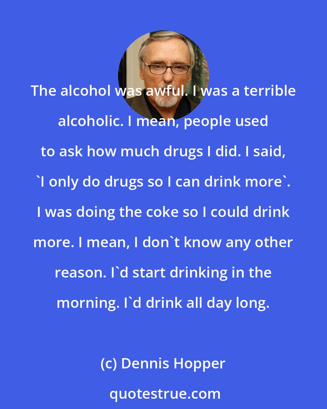 Dennis Hopper: The alcohol was awful. I was a terrible alcoholic. I mean, people used to ask how much drugs I did. I said, 'I only do drugs so I can drink more'. I was doing the coke so I could drink more. I mean, I don't know any other reason. I'd start drinking in the morning. I'd drink all day long.