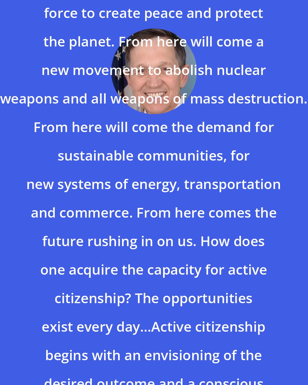 Dennis Kucinich: As citizen-activists the world over merge, they can become an irresistible force to create peace and protect the planet. From here will come a new movement to abolish nuclear weapons and all weapons of mass destruction. From here will come the demand for sustainable communities, for new systems of energy, transportation and commerce. From here comes the future rushing in on us. How does one acquire the capacity for active citizenship? The opportunities exist every day...Active citizenship begins with an envisioning of the desired outcome and a conscious application of spiritual principles.