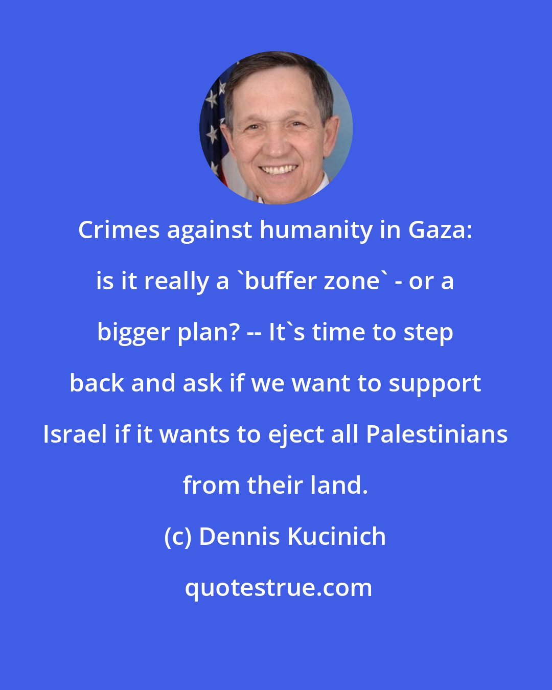 Dennis Kucinich: Crimes against humanity in Gaza: is it really a 'buffer zone' - or a bigger plan? -- It's time to step back and ask if we want to support Israel if it wants to eject all Palestinians from their land.