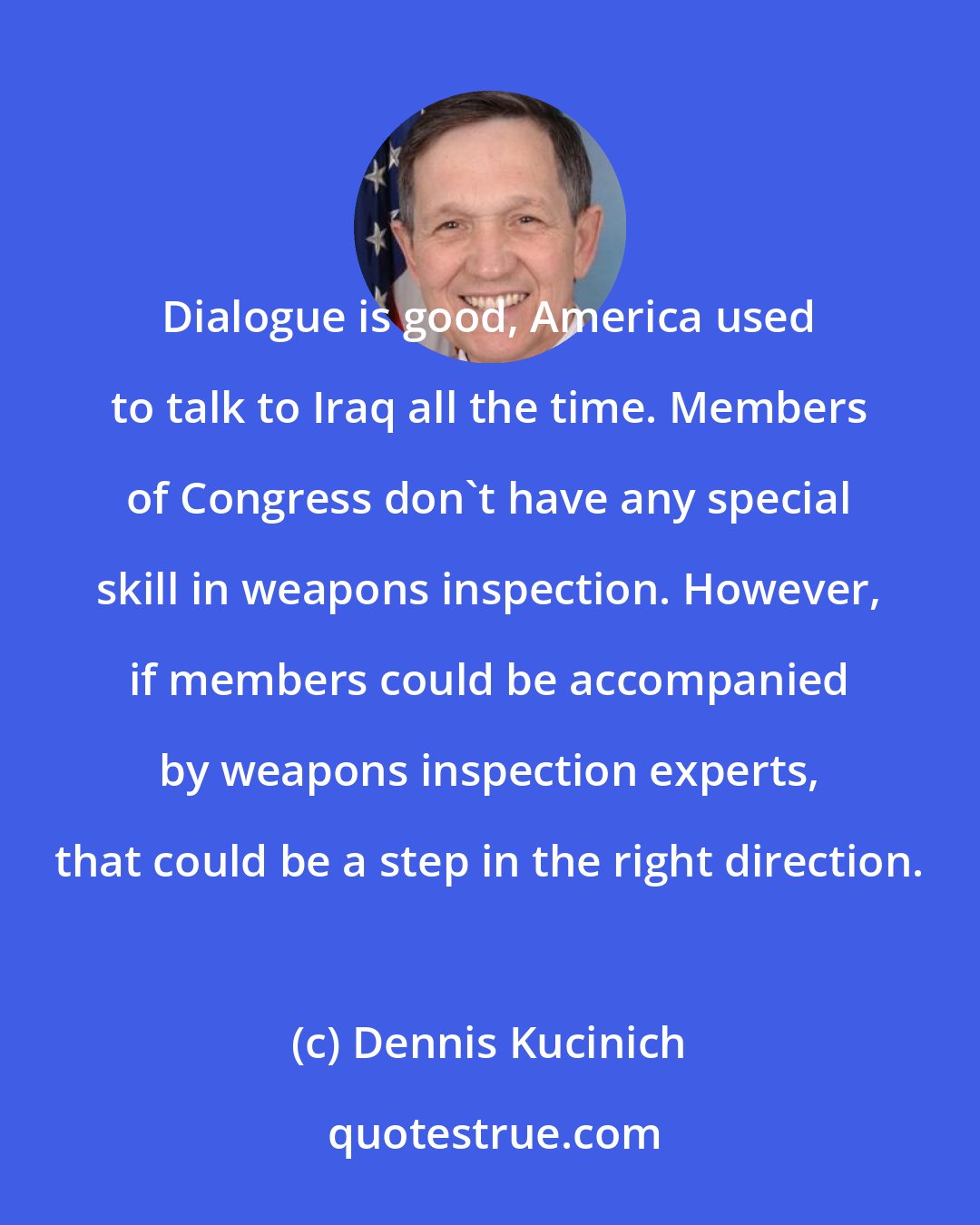 Dennis Kucinich: Dialogue is good, America used to talk to Iraq all the time. Members of Congress don't have any special skill in weapons inspection. However, if members could be accompanied by weapons inspection experts, that could be a step in the right direction.