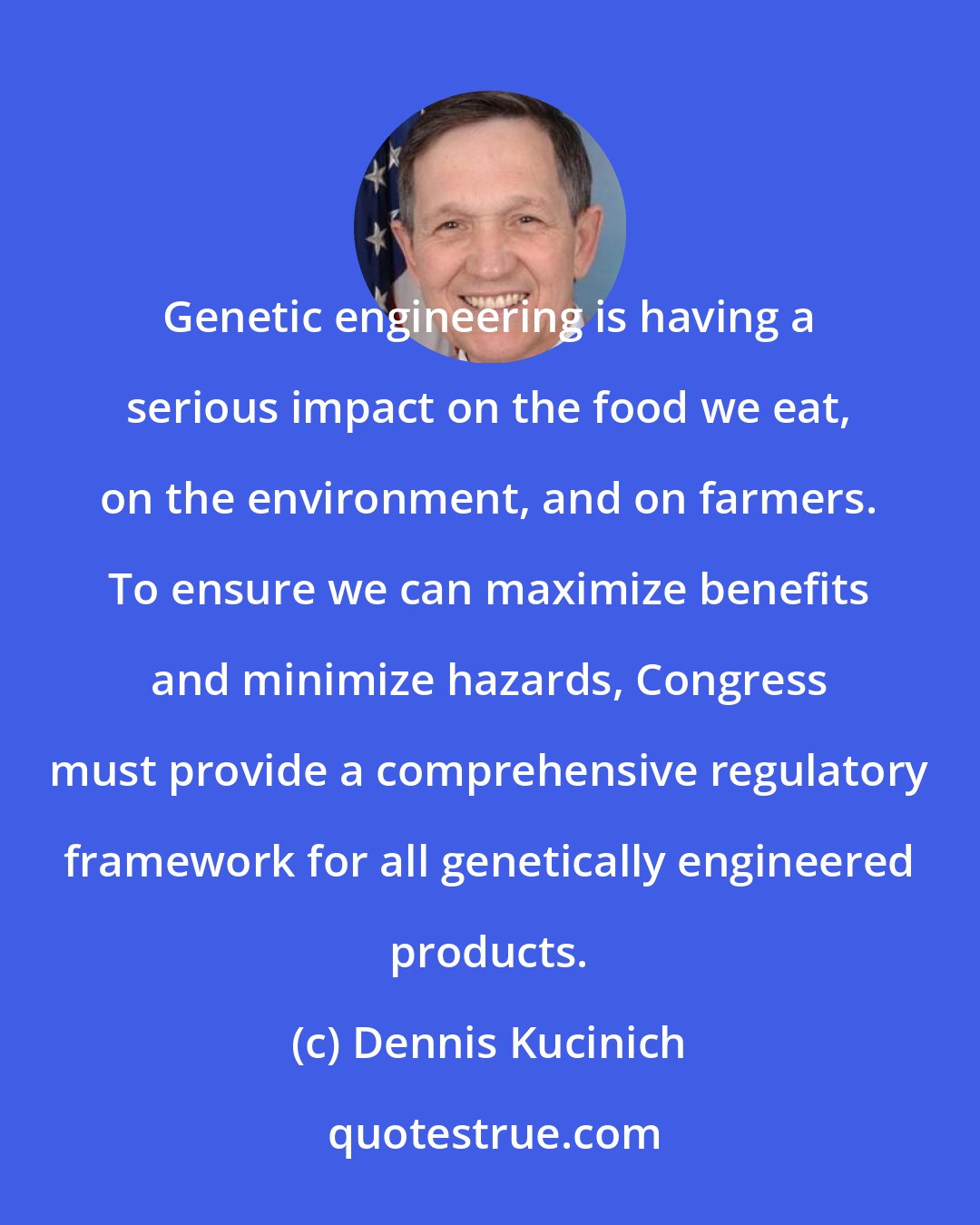 Dennis Kucinich: Genetic engineering is having a serious impact on the food we eat, on the environment, and on farmers. To ensure we can maximize benefits and minimize hazards, Congress must provide a comprehensive regulatory framework for all genetically engineered products.