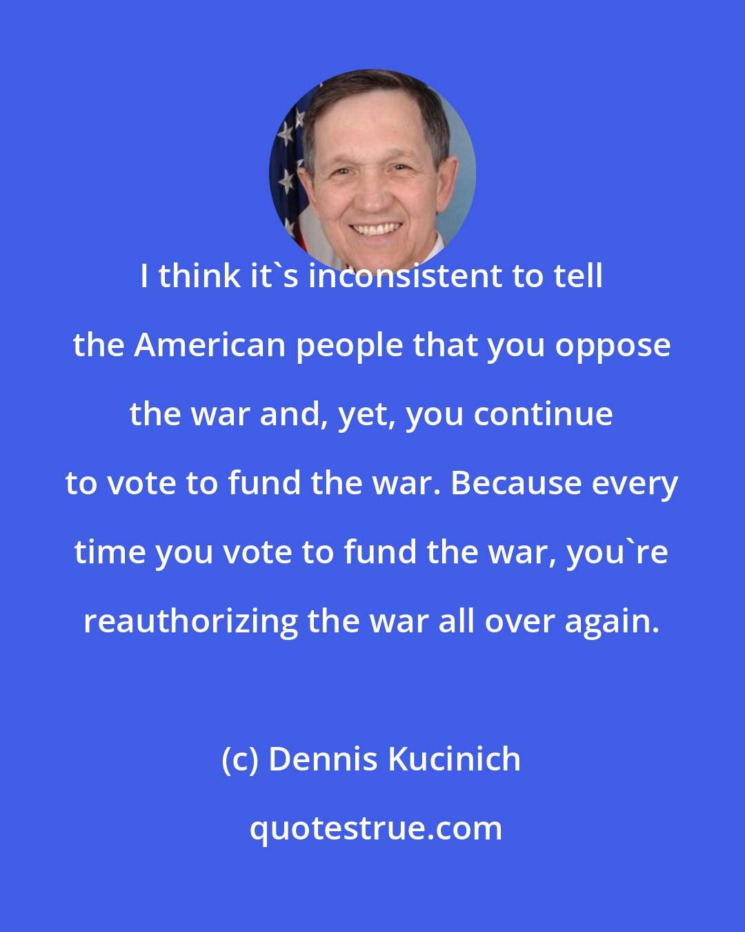 Dennis Kucinich: I think it's inconsistent to tell the American people that you oppose the war and, yet, you continue to vote to fund the war. Because every time you vote to fund the war, you're reauthorizing the war all over again.