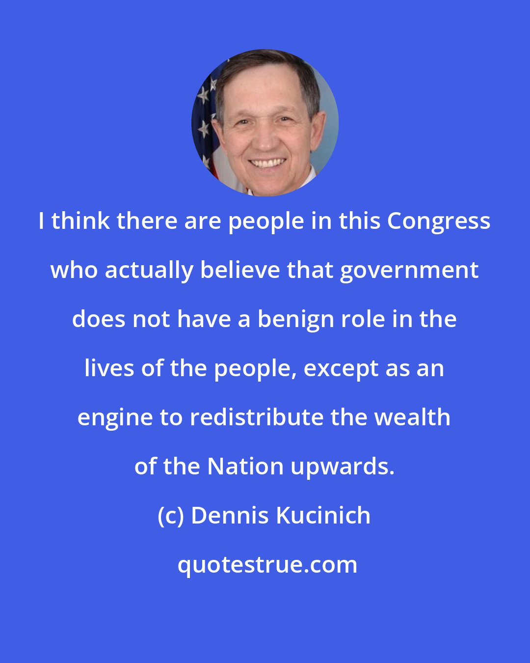 Dennis Kucinich: I think there are people in this Congress who actually believe that government does not have a benign role in the lives of the people, except as an engine to redistribute the wealth of the Nation upwards.