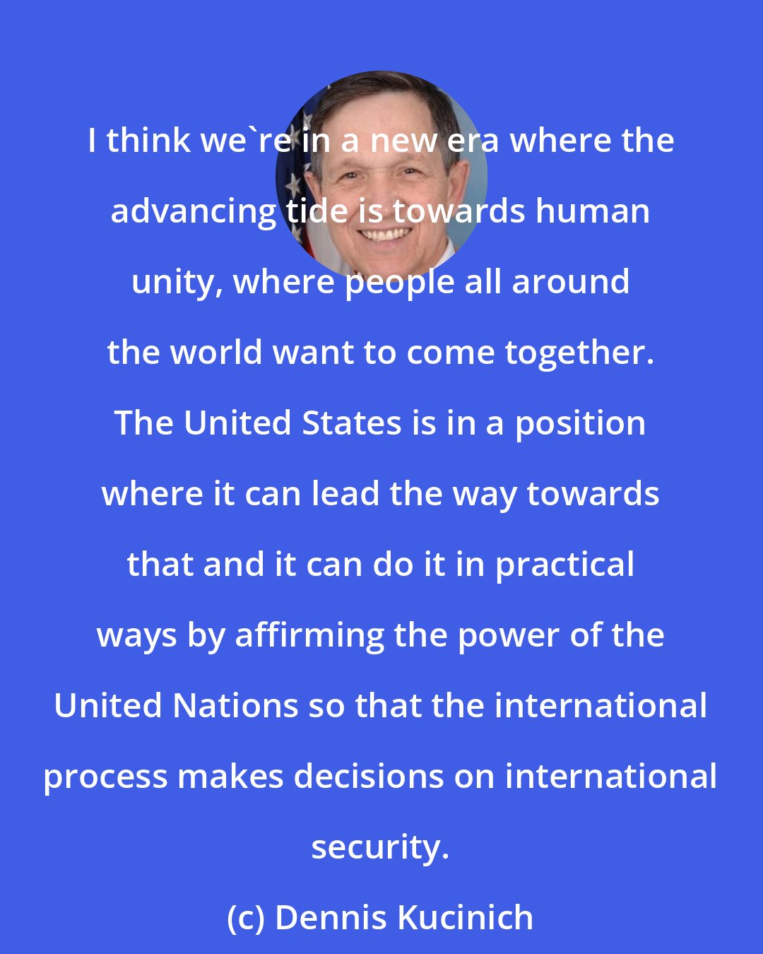 Dennis Kucinich: I think we're in a new era where the advancing tide is towards human unity, where people all around the world want to come together. The United States is in a position where it can lead the way towards that and it can do it in practical ways by affirming the power of the United Nations so that the international process makes decisions on international security.