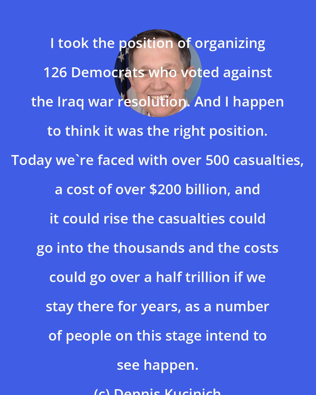 Dennis Kucinich: I took the position of organizing 126 Democrats who voted against the Iraq war resolution. And I happen to think it was the right position. Today we're faced with over 500 casualties, a cost of over $200 billion, and it could rise the casualties could go into the thousands and the costs could go over a half trillion if we stay there for years, as a number of people on this stage intend to see happen.