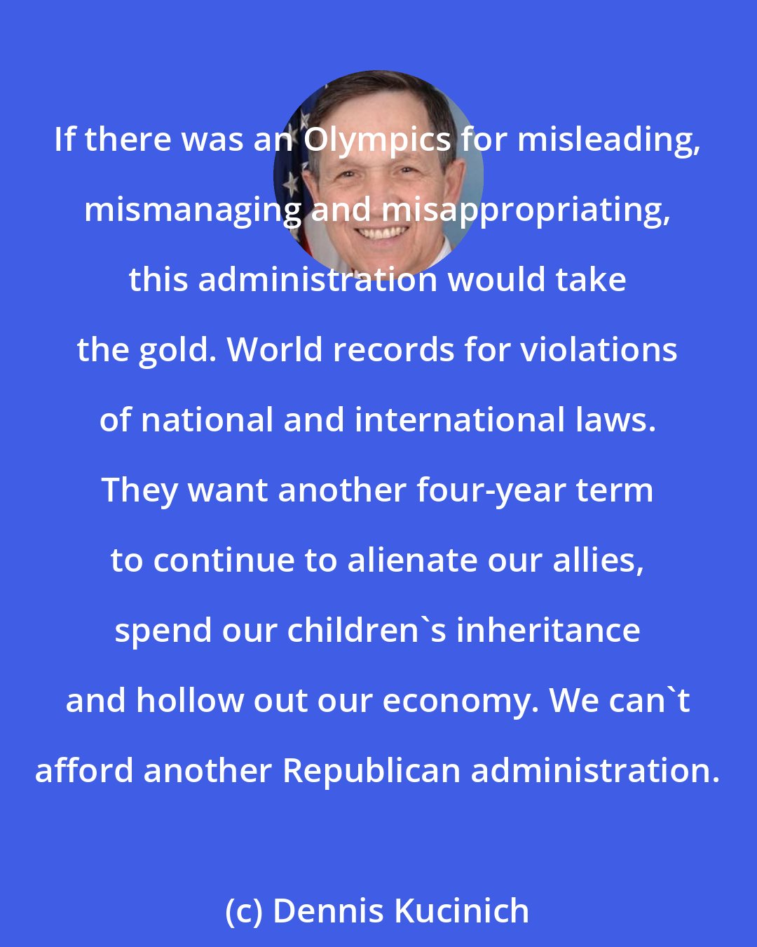 Dennis Kucinich: If there was an Olympics for misleading, mismanaging and misappropriating, this administration would take the gold. World records for violations of national and international laws. They want another four-year term to continue to alienate our allies, spend our children's inheritance and hollow out our economy. We can't afford another Republican administration.