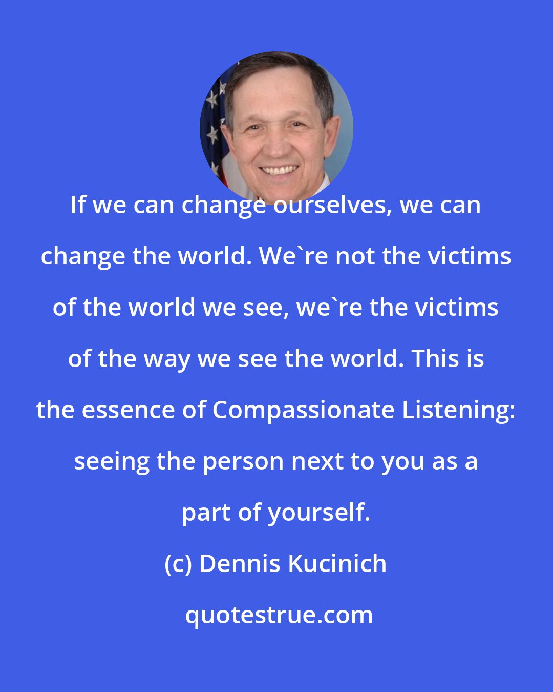 Dennis Kucinich: If we can change ourselves, we can change the world. We're not the victims of the world we see, we're the victims of the way we see the world. This is the essence of Compassionate Listening: seeing the person next to you as a part of yourself.