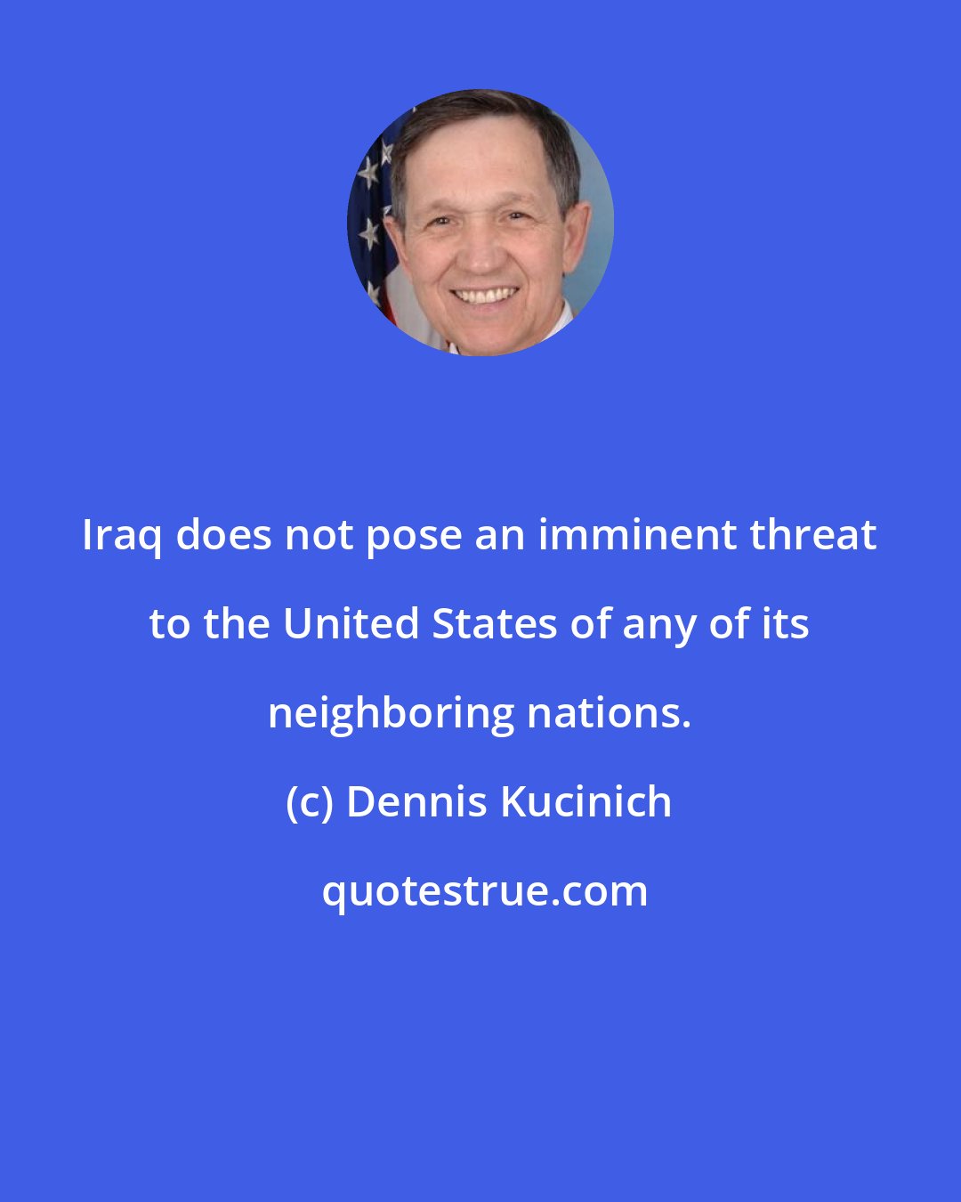 Dennis Kucinich: Iraq does not pose an imminent threat to the United States of any of its neighboring nations.