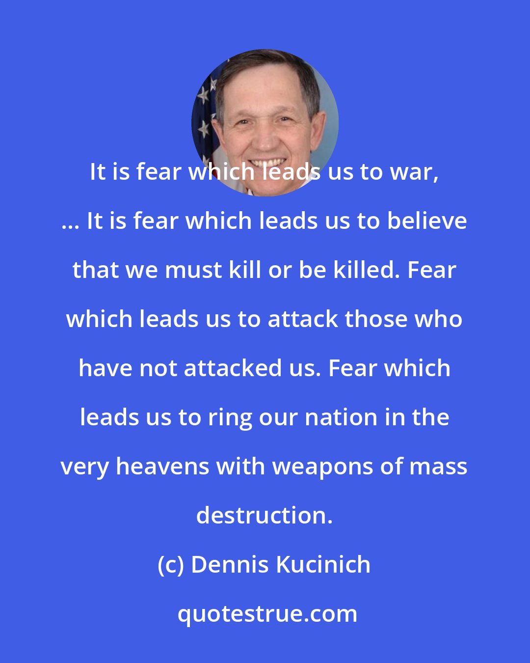 Dennis Kucinich: It is fear which leads us to war, ... It is fear which leads us to believe that we must kill or be killed. Fear which leads us to attack those who have not attacked us. Fear which leads us to ring our nation in the very heavens with weapons of mass destruction.